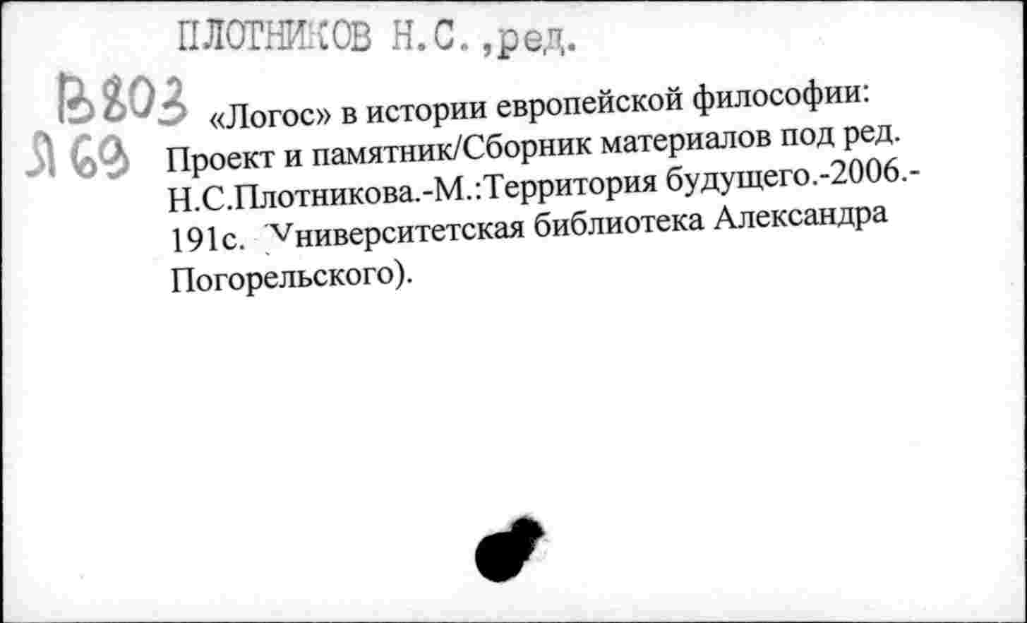 ﻿ПЛОТНИКОВ Н.С. ,ред
«Логос» в истории европейской философии:
51 Проект и памятник/Сборник материалов под ред. Н.С.Плотникова.-М.:Территория будущего.-2006.-191с. Vниверситетская библиотека Александра Погорельского).